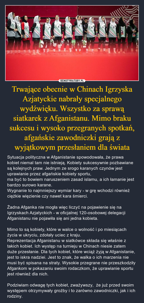 Trwające obecnie w Chinach Igrzyska Azjatyckie nabrały specjalnego wydźwięku. Wszystko za sprawą siatkarek z Afganistanu. Mimo braku sukcesu i wysoko przegranych spotkań, afgańskie zawodniczki grają z wyjątkowym przesłaniem dla świata – Sytuacja polityczna w Afganistanie spowodowała, że prawa kobiet niemal tam nie istnieją. Kobiety sukcesywnie pozbawiane są kolejnych praw. Jednym ze srogo karanych czynów jest uprawianie przez afgańskie kobiety sportu, ma być to bowiem naruszeniem zasad islamu, a ich łamanie jest bardzo surowo karane. Wygnanie to najmniejszy wymiar kary - w grę wchodzi również ciężkie więzienie czy nawet kara śmierci.Żadna Afganka nie mogła więc liczyć na pojawienie się na Igrzyskach Azjatyckich - w oficjalnej 120-osobowej delegacji Afganistanu nie pojawiła się ani jedna kobieta.Mimo to są kobiety, które w walce o wolność i po miesiącach życia w ukryciu, zdołały uciec z kraju.Reprezentacja Afganistanu w siatkówce składa się właśnie z takich kobiet. Ich występ na turnieju w Chinach niesie zatem duże przesłanie. Dla tych kobiet, które wciąż żyją w Afganistanie, jest to iskra nadziei. Jest to znak, że walka o ich marzenia nie musi być spisana na straty. Wysokie przegrane nie przeszkodziły Afgankom w pokazaniu swoim rodaczkom, że uprawianie sportu jest również dla nich.Podziwiam odwagę tych kobiet, zważywszy,  że już przed swoim występem otrzymywały groźby i to zarówno zawodniczki, jak i ich rodziny. JuvelBHangAFGHANISEGHANTSPARTHANDIAAFGHAINSAFGHAN01