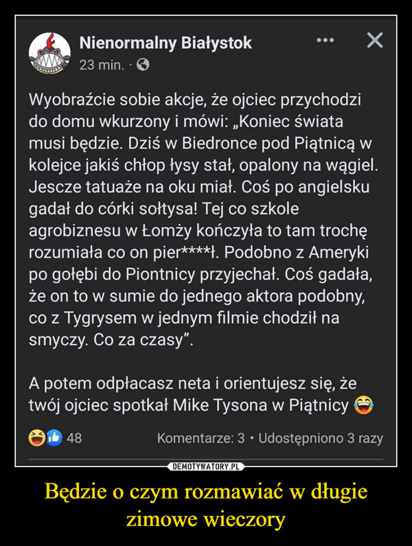 Będzie o czym rozmawiać w długie zimowe wieczory –  wwNienormalny Białystok23 min.XWyobraźcie sobie akcje, że ojciec przychodzido domu wkurzony i mówi: „Koniec światamusi będzie. Dziś w Biedronce pod Piątnicą wkolejce jakiś chłop łysy stał, opalony na wągiel.Jescze tatuaże na oku miał. Coś po angielskugadał do córki sołtysa! Tej co szkoleagrobiznesu w Łomży kończyła to tam trochęrozumiała co on pier****). Podobno z Amerykipo gołębi do Piontnicy przyjechał. Coś gadała,że on to w sumie do jednego aktora podobny,co z Tygrysem w jednym filmie chodził nasmyczy. Co za czasy".A potem odpłacasz neta i orientujesz się, żetwój ojciec spotkał Mike Tysona w PiątnicyKomentarze: 3 Udostępniono 3 razy48