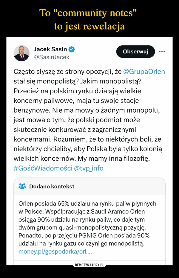  –  Jacek Sasin@SasinJacekObserwujCzęsto słyszę ze strony opozycji, że @GrupaOrlenstał się monopolistą? Jakim monopolistą?Przecież na polskim rynku działają wielkiekoncerny paliwowe, mają tu swoje stacjebenzynowe. Nie ma mowy o żadnym monopolu,jest mowa o tym, że polski podmiot możeskutecznie konkurować z zagranicznymikoncernami. Rozumiem, że to niektórych boli, żeniektórzy chcieliby, aby Polska była tylko koloniąwielkich koncernów. My mamy inną filozofię.#GośćWiadomości @tvp_infoDodano kontekstOrlen posiada 65% udziału na rynku paliw płynnychw Polsce. Współpracując z Saudi Aramco Orlenosiąga 90% udziału na rynku paliw, co daje tymdwóm grupom quasi-monopolistyczną pozycję.Ponadto, po przejęciu PGNIG Orlen posiada 90%udziału na rynku gazu co czyni go monopolistą.money.pl/gospodarka/orl....