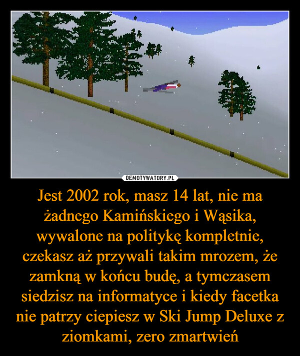 Jest 2002 rok, masz 14 lat, nie ma żadnego Kamińskiego i Wąsika, wywalone na politykę kompletnie, czekasz aż przywali takim mrozem, że zamkną w końcu budę, a tymczasem siedzisz na informatyce i kiedy facetka nie patrzy ciepiesz w Ski Jump Deluxe z ziomkami, zero zmartwień –  