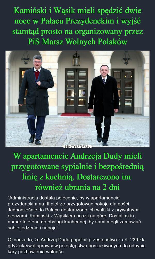 W apartamencie Andrzeja Dudy mieli przygotowane sypialnie i bezpośrednią linię z kuchnią. Dostarczono im również ubrania na 2 dni – "Administracja dostała polecenie, by w apartamencie prezydenckim na III piętrze przygotować pokoje dla gości. Jednocześnie do Pałacu dostarczono ich walizki z prywatnymi rzeczami. Kamiński z Wąsikiem poszli na górę. Dostali m.in. numer telefonu do obsługi kuchennej, by sami mogli zamawiać sobie jedzenie i napoje".Oznacza to, że Andrzej Duda popełnił przestępstwo z art. 239 kk, gdyż ukrywał sprawców przestępstwa poszukiwanych do odbycia kary pozbawienia wolności ho