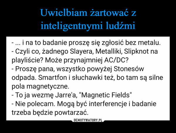  –  Uwielbiam żartować z inteligentnymi ludźmi.- ... i na to badanie proszę się zgłosić bez metalu.- Czyli co, żadnego Slayera, Metalliki, Slipknot naplayliście? Może przynajmniej AC/DC?- Proszę pana, wszystko powyżej Stonesówodpada. Smartfon i słuchawki też, bo tam są silnepola magnetyczne.- To ja wezmę Jarre'a, "Magnetic Fields"- Nie polecam. Mogą być interferencje i badanietrzeba będzie powtarzać.