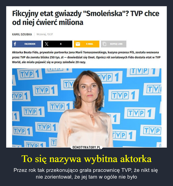 To się nazywa wybitna aktorka – Przez rok tak przekonująco grała pracownicę TVP, że nikt się nie zorientował, że jej tam w ogóle nie było Fikcyjny etat gwiazdy "Smoleńska"? TVP chceod niej ćwierć milionaKAMIL DZIUBKA Wczoraj, 13:37f FACEBOOK XAktorka Beata Fido, prywatnie partnerka Jana Marii Tomaszewskiego, kuzyna prezesa PiS, została wezwanaprzez TVP do zwrotu blisko 250 tys. zł - dowiedział się Onet. Oprócz ról serialowych Fido dostała etat w TVPWorld, ale miała pojawić się w pracy zaledwie 20 razy.TVP1TVP 1VP1TVP 111TVP 1TVP1TVP 1TVP1TVP 1TVP 1TVTE-MAILKOPIUJ LINKTVP 1TVITVP 11TVP 1TVPL