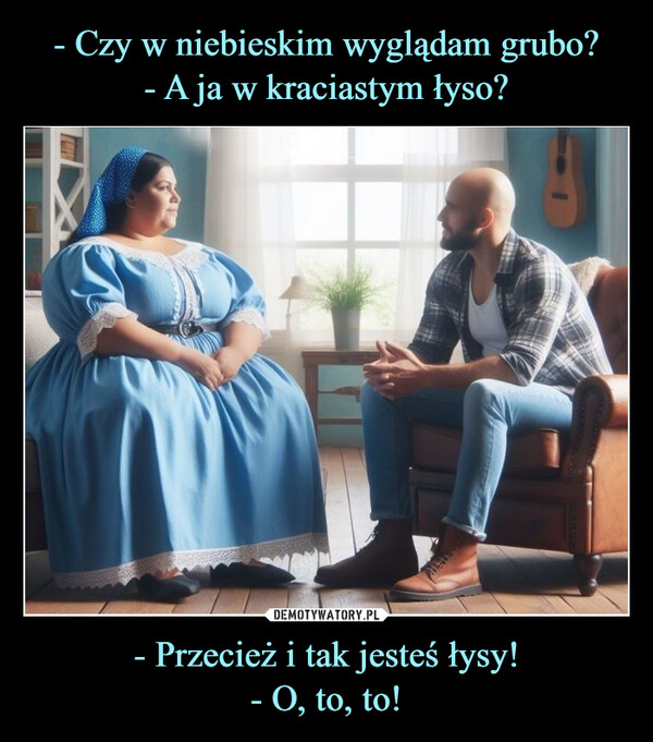 - Przecież i tak jesteś łysy!- O, to, to! –  - Czy w niebieskim wyglądam grubo?- A ja w kraciastym łyso?- Przecież i tak jesteś łysy!- O, to, to!