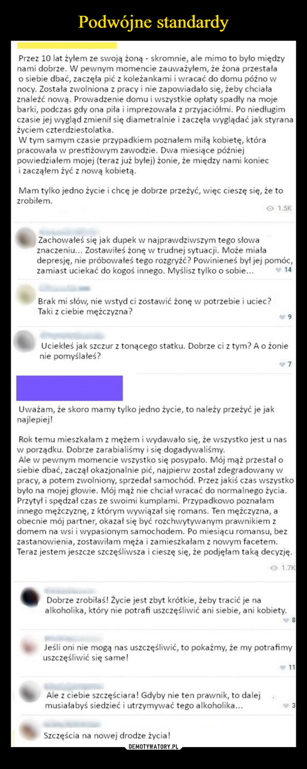  –  Przez 10 lat żyłem ze swoją żoną - skromnie, ale mimo to było międzynami dobrze. W pewnym momencie zauważyłem, że żona przestałao siebie dbać, zaczęła pić z koleżankami i wracać do domu późno wnocy. Została zwolniona z pracy i nie zapowiadało się, żeby chciałaznaleźć nową. Prowadzenie domu i wszystkie opłaty spadły na mojebarki, podczas gdy ona piła i imprezowała z przyjaciółmi. Po niedługimczasie jej wygląd zmienił się diametralnie i zaczęła wyglądać jak styranażyciem czterdziestolatka.W tym samym czasie przypadkiem poznałem miłą kobietę, którapracowała w prestiżowym zawodzie. Dwa miesiące późniejpowiedziałem mojej (teraz już byłej) żonie, że między nami konieci zacząłem żyć z nową kobietą.Mam tylko jedno życie i chcę je dobrze przeżyć, więc cieszę się, że tozrobiłem.1.5KZachowałeś się jak dupek w najprawdziwszym tego słowaznaczeniu... Zostawiłeś żonę w trudnej sytuacji. Może miaładepresję, nie próbowałeś tego rozgryźć? Powinieneś był jej pomóc,zamiast uciekać do kogoś innego. Myślisz tylko o sobie...Brak mi słów, nie wstyd ci zostawić żonę w potrzebie i uciec?Taki z ciebie mężczyzna?14Uciekłeś jak szczur z tonącego statku. Dobrze ci z tym? A o żonienie pomyślałeś?Uważam, że skoro mamy tylko jedno życie, to należy przeżyć je jaknajlepiej!Rok temu mieszkałam z mężem i wydawało się, że wszystko jest u nasw porządku. Dobrze zarabialiśmy i się dogadywaliśmy.Ale w pewnym momencie wszystko się posypało. Mój mąż przestał osiebie dbać, zaczął okazjonalnie pić, najpierw został zdegradowany wpracy, a potem zwolniony, sprzedał samochód. Przez jakiś czas wszystkobyło na mojej głowie. Mój mąż nie chciał wracać do normalnego życia.Przytył i spędzał czas ze swoimi kumplami. Przypadkowo poznałaminnego mężczyznę, z którym wywiązał się romans. Ten mężczyzna, aobecnie mój partner, okazał się być rozchwytywanym prawnikiem zdomem na wsi i wypasionym samochodem. Po miesiącu romansu, bezzastanowienia, zostawiłam męża i zamieszkałam z nowym facetem.Teraz jestem jeszcze szczęśliwsza i cieszę się, że podjęłam taką decyzję.1.7KDobrze zrobiłaś! Życie jest zbyt krótkie, żeby tracić je naalkoholika, który nie potrafi uszczęśliwić ani siebie, ani kobiety.Jeśli oni nie mogą nas uszczęśliwić, to pokażmy, że my potrafimyuszczęśliwić się same!Ale z ciebie szczęściara! Gdyby nie ten prawnik, to dalejmusiałabyś siedzieć i utrzymywać tego alkoholika...Szczęścia na nowej drodze życia!11