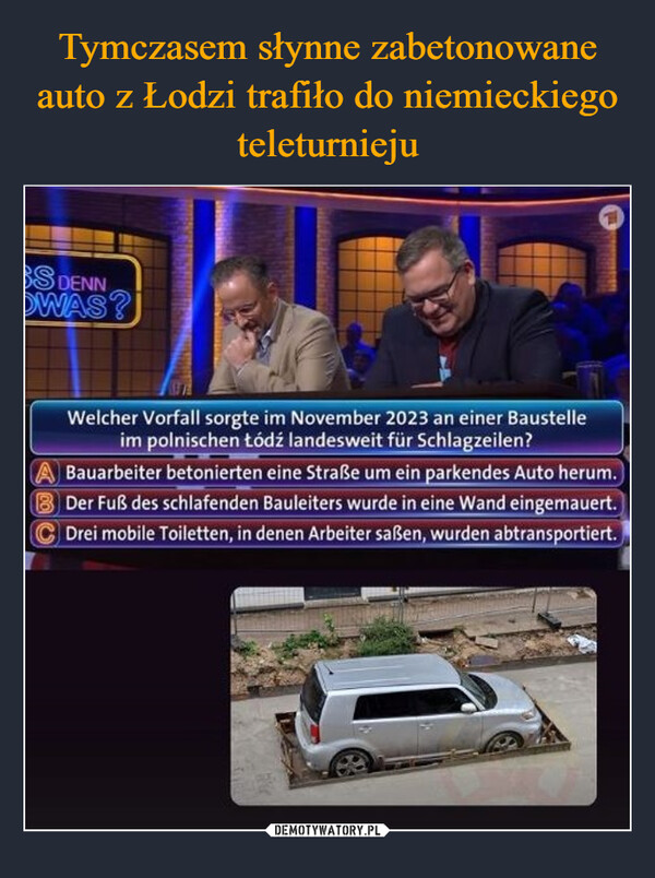  –  BS DENNOWAS?Welcher Vorfall sorgte im November 2023 an einer Baustelleim polnischen Łódź landesweit für Schlagzeilen?Bauarbeiter betonierten eine Straße um ein parkendes Auto herum.B Der Fuß des schlafenden Bauleiters wurde in eine Wand eingemauert.Drei mobile Toiletten, in denen Arbeiter saßen, wurden abtransportiert.