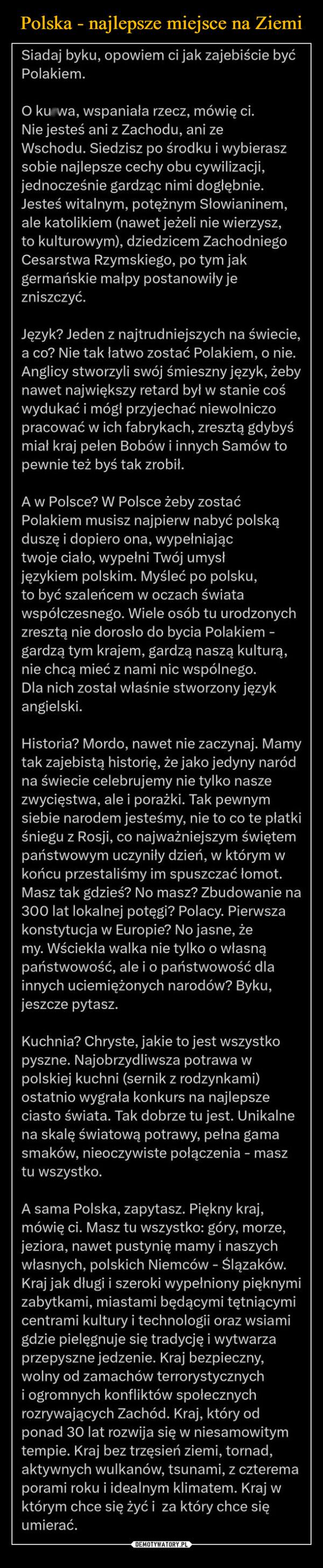  –  Siadaj byku, opowiem ci jak zajebiście byćPolakiem.O kurwa, wspaniała rzecz, mówię ci.Nie jesteś ani z Zachodu, ani zeWschodu. Siedzisz po środku i wybieraszsobie najlepsze cechy obu cywilizacji,jednocześnie gardząc nimi dogłębnie.Jesteś witalnym, potężnym Słowianinem,ale katolikiem (nawet jeżeli nie wierzysz,to kulturowym), dziedzicem ZachodniegoCesarstwa Rzymskiego, po tym jakgermańskie małpy postanowiły jezniszczyć.Język? Jeden z najtrudniejszych na świecie,a co? Nie tak łatwo zostać Polakiem, o nie.Anglicy stworzyli swój śmieszny język, żebynawet największy retard był w stanie cośwydukać i mógł przyjechać niewolniczopracować w ich fabrykach, zresztą gdybyśmiał kraj pełen Bobów i innych Samów topewnie też byś tak zrobił.A w Polsce? W Polsce żeby zostaćPolakiem musisz najpierw nabyć polskąduszę i dopiero ona, wypełniająctwoje ciało, wypełni Twój umysłjęzykiem polskim. Myśleć po polsku,to być szaleńcem w oczach światawspółczesnego. Wiele osób tu urodzonychzresztą nie dorosło do bycia Polakiem -gardzą tym krajem, gardzą naszą kulturą,nie chcą mieć z nami nic wspólnego.Dla nich został właśnie stworzony językangielski.Historia? Mordo, nawet nie zaczynaj. Mamytak zajebistą historię, że jako jedyny naródna świecie celebrujemy nie tylko naszezwycięstwa, ale i porażki. Tak pewnymsiebie narodem jesteśmy, nie to co te płatkiśniegu z Rosji, co najważniejszym świętempaństwowym uczyniły dzień, w którym wkońcu przestaliśmy im spuszczać łomot.Masz tak gdzieś? No masz? Zbudowanie na300 lat lokalnej potęgi? Polacy. Pierwszakonstytucja w Europie? No jasne, żemy. Wściekła walka nie tylko o własnąpaństwowość, ale i o państwowość dlainnych uciemiężonych narodów? Byku,jeszcze pytasz.Kuchnia? Chryste, jakie to jest wszystkopyszne. Najobrzydliwsza potrawa wpolskiej kuchni (sernik z rodzynkami)ostatnio wygrała konkurs na najlepszeciasto świata. Tak dobrze tu jest. Unikalnena skalę światową potrawy, pełna gamasmaków, nieoczywiste połączenia - masztu wszystko.A sama Polska, zapytasz. Piękny kraj,mówię ci. Masz tu wszystko: góry, morze,jeziora, nawet pustynię mamy i naszychwłasnych, polskich Niemców - Ślązaków.Kraj jak długi i szeroki wypełniony pięknymizabytkami, miastami będącymi tętniącymicentrami kultury i technologii oraz wsiamigdzie pielęgnuje się tradycję i wytwarzaprzepyszne jedzenie. Kraj bezpieczny,wolny od zamachów terrorystycznychi ogromnych konfliktów społecznychrozrywających Zachód. Kraj, który odponad 30 lat rozwija się w niesamowitymtempie. Kraj bez trzęsień ziemi, tornad,aktywnych wulkanów, tsunami, z czteremaporami roku i idealnym klimatem. Kraj wktórym chce się żyć i za który chce sięumierać.