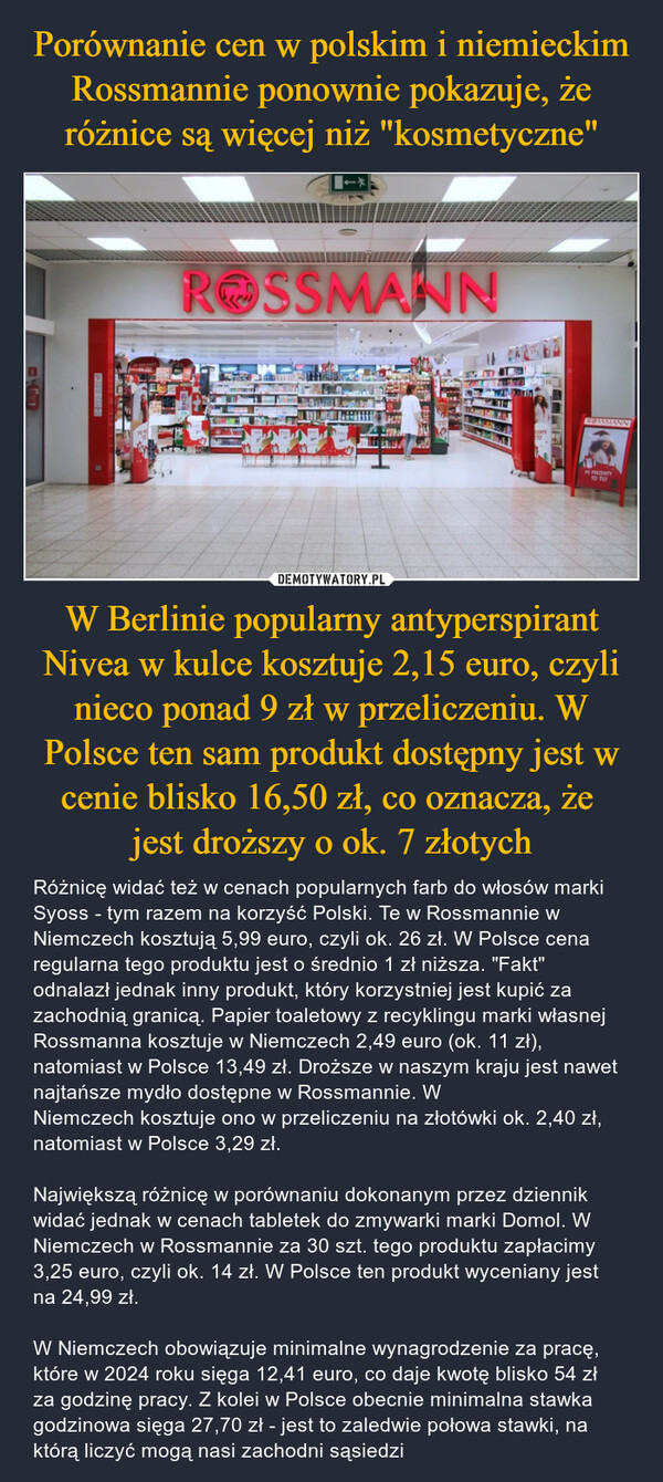 W Berlinie popularny antyperspirant Nivea w kulce kosztuje 2,15 euro, czyli nieco ponad 9 zł w przeliczeniu. W Polsce ten sam produkt dostępny jest w cenie blisko 16,50 zł, co oznacza, że jest droższy o ok. 7 złotych – Różnicę widać też w cenach popularnych farb do włosów marki Syoss - tym razem na korzyść Polski. Te w Rossmannie w Niemczech kosztują 5,99 euro, czyli ok. 26 zł. W Polsce cena regularna tego produktu jest o średnio 1 zł niższa. "Fakt" odnalazł jednak inny produkt, który korzystniej jest kupić za zachodnią granicą. Papier toaletowy z recyklingu marki własnej Rossmanna kosztuje w Niemczech 2,49 euro (ok. 11 zł), natomiast w Polsce 13,49 zł. Droższe w naszym kraju jest nawet najtańsze mydło dostępne w Rossmannie. W Niemczech kosztuje ono w przeliczeniu na złotówki ok. 2,40 zł, natomiast w Polsce 3,29 zł.Największą różnicę w porównaniu dokonanym przez dziennik widać jednak w cenach tabletek do zmywarki marki Domol. W Niemczech w Rossmannie za 30 szt. tego produktu zapłacimy 3,25 euro, czyli ok. 14 zł. W Polsce ten produkt wyceniany jest na 24,99 zł. W Niemczech obowiązuje minimalne wynagrodzenie za pracę, które w 2024 roku sięga 12,41 euro, co daje kwotę blisko 54 zł za godzinę pracy. Z kolei w Polsce obecnie minimalna stawka godzinowa sięga 27,70 zł - jest to zaledwie połowa stawki, na którą liczyć mogą nasi zachodni sąsiedzi ROSSMANNROSSMANNPO PREZENTYTO TUI