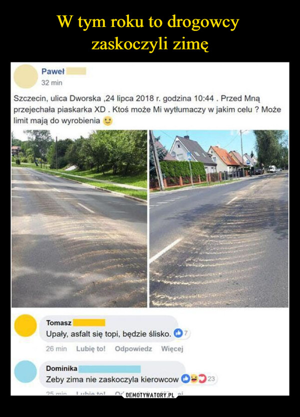  –  Paweł32 minSzczecin, ulica Dworska,24 lipca 2018 r. godzina 10:44. Przed Mnąprzejechała piaskarka XD. Ktoś może Mi wytłumaczy w jakim celu? Możelimit mają do wyrobieniaTomaszUpały, asfalt się topi, będzie ślisko. 726 min Lubię to! Odpowiedz WięcejDominikaZeby zima nie zaskoczyla kierowcow 2325 min Lubio tolOdpowiedz Wincoi