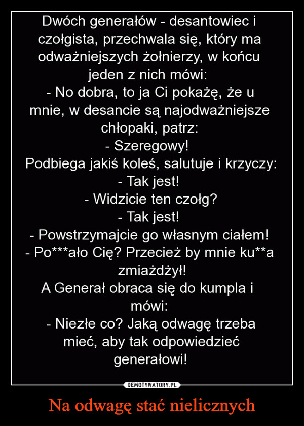 Na odwagę stać nielicznych –  Dwóch generałów - desantowiec iczołgista, przechwala się, który maodważniejszych żołnierzy, w końcujeden z nich mówi:- No dobra, to ja Ci pokażę, że umnie, w desancie są najodważniejszechłopaki, patrz:- Szeregowy!Podbiega jakiś koleś, salutuje i krzyczy:Tak jest!- Widzicie ten czołg?Tak jest!- Powstrzymajcie go własnym ciałem!- Po***ało Cię? Przecież by mnie ku**azmiażdżył!A Generał obraca się do kumpla imówi:- Niezłe co? Jaką odwagę trzebamieć, aby tak odpowiedziećgenerałowi!