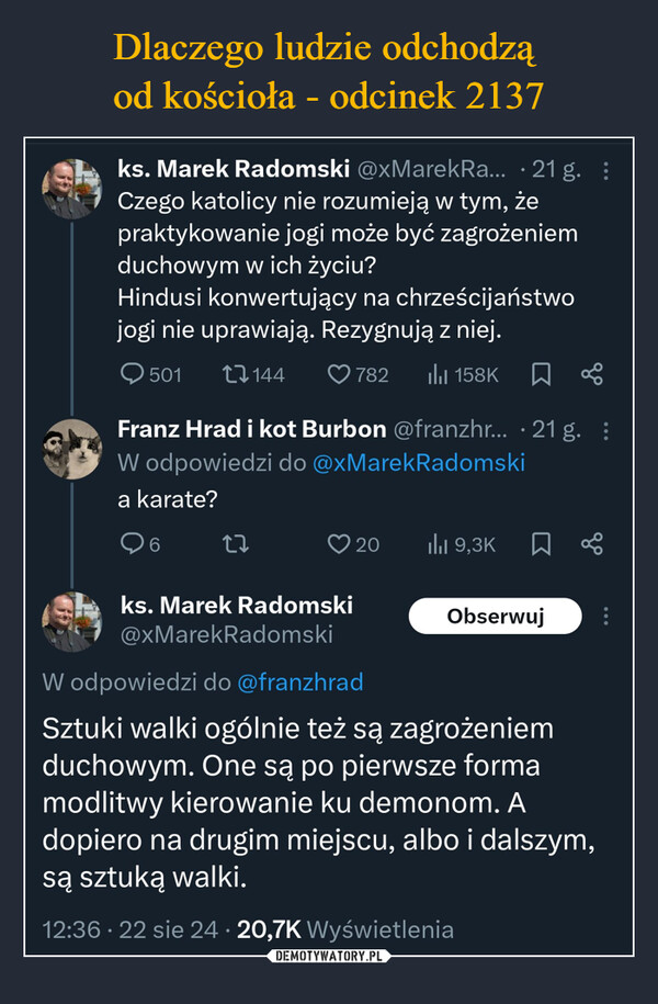  –  ks. Marek Radomski @xMarekRa... 21g. :Czego katolicy nie rozumieją w tym,żepraktykowanie jogi może być zagrożeniemduchowym w ich życiu?Hindusi konwertujący na chrześcijaństwojogi nie uprawiają. Rezygnują z niej.501144782 ili 158K☐ %Franz Hrad i kot Burbon @franzhr... 21 g. :W odpowiedzi do @xMarekRadomskia karate?627ks. Marek Radomski@xMarekRadomskiW odpowiedzi do @franzhrad20lil 9,3K ☐ %ObserwujSztuki walki ogólnie też są zagrożeniemduchowym. One są po pierwsze formamodlitwy kierowanie ku demonom. Adopiero na drugim miejscu, albo i dalszym,są sztuką walki.•12:36. 22 sie 24 20,7K Wyświetlenia