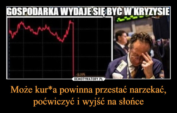 Może kur*a powinna przestać narzekać, poćwiczyć i wyjść na słońce –  GOSPODARKA WYDAJE SIĘ BYĆ W KRYZYSIE8.0924 56236