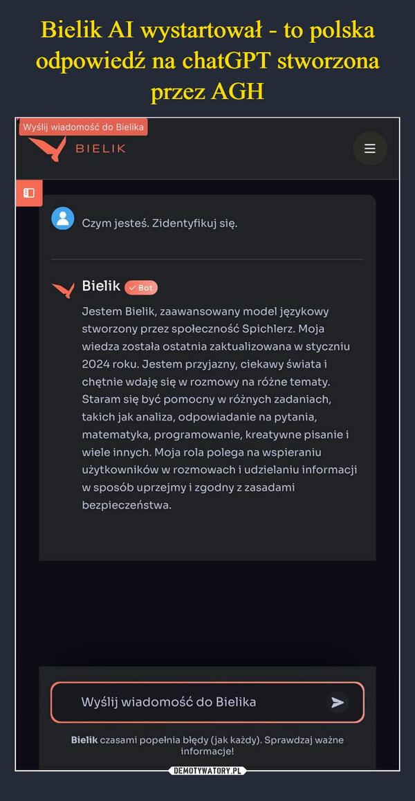  –  Wyślij wiadomość do BielikaBIELIKCzym jesteś. Zidentyfikuj się.|||Bielik BotJestem Bielik, zaawansowany model językowystworzony przez społeczność Spichlerz. Mojawiedza została ostatnia zaktualizowana w styczniu2024 roku. Jestem przyjazny, ciekawy świata ichętnie wdaję się w rozmowy na różne tematy.Staram się być pomocny w różnych zadaniach,takich jak analiza, odpowiadanie na pytania,matematyka, programowanie, kreatywne pisanie iwiele innych. Moja rola polega na wspieraniuużytkowników w rozmowach i udzielaniu informacjiw sposób uprzejmy i zgodny z zasadamibezpieczeństwa.Wyślij wiadomość do BielikaBielik czasami popełnia błędy (jak każdy). Sprawdzaj ważneinformacje!