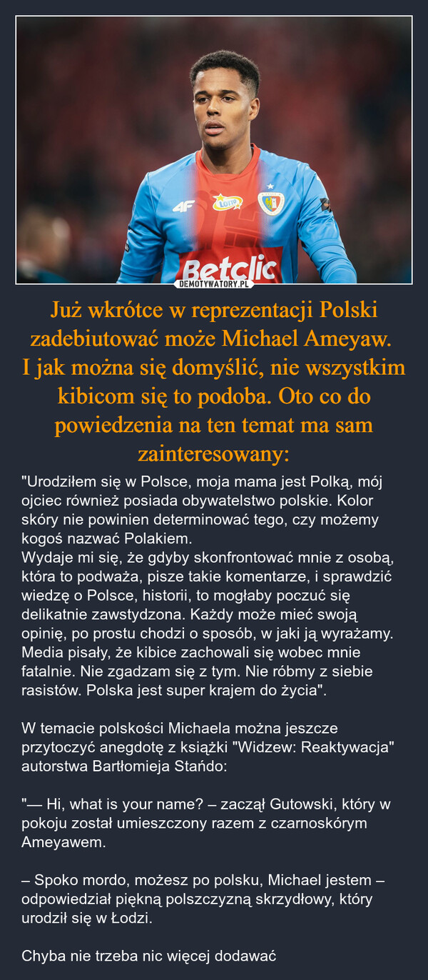 Już wkrótce w reprezentacji Polski zadebiutować może Michael Ameyaw. I jak można się domyślić, nie wszystkim kibicom się to podoba. Oto co do powiedzenia na ten temat ma sam zainteresowany: – "Urodziłem się w Polsce, moja mama jest Polką, mój ojciec również posiada obywatelstwo polskie. Kolor skóry nie powinien determinować tego, czy możemy kogoś nazwać Polakiem.Wydaje mi się, że gdyby skonfrontować mnie z osobą, która to podważa, pisze takie komentarze, i sprawdzić wiedzę o Polsce, historii, to mogłaby poczuć się delikatnie zawstydzona. Każdy może mieć swoją opinię, po prostu chodzi o sposób, w jaki ją wyrażamy.Media pisały, że kibice zachowali się wobec mnie fatalnie. Nie zgadzam się z tym. Nie róbmy z siebie rasistów. Polska jest super krajem do życia". W temacie polskości Michaela można jeszcze przytoczyć anegdotę z książki "Widzew: Reaktywacja" autorstwa Bartłomieja Stańdo:"— Hi, what is your name? – zaczął Gutowski, który w pokoju został umieszczony razem z czarnoskórym Ameyawem.– Spoko mordo, możesz po polsku, Michael jestem – odpowiedział piękną polszczyzną skrzydłowy, który urodził się w Łodzi.Chyba nie trzeba nic więcej dodawać AFLOTTON61Betclic