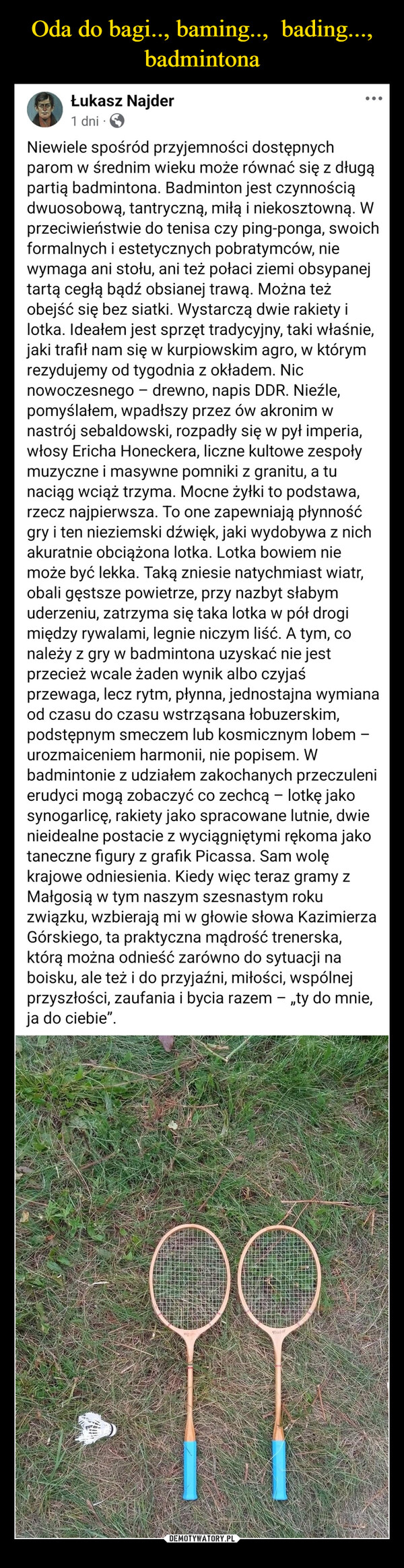  –  Łukasz Najder1 dniNiewiele spośród przyjemności dostępnychparom w średnim wieku może równać się z długąpartią badmintona. Badminton jest czynnościądwuosobową, tantryczną, miłą i niekosztowną. Wprzeciwieństwie do tenisa czy ping-ponga, swoichformalnych i estetycznych pobratymców, niewymaga ani stołu, ani też połaci ziemi obsypanejtartą cegłą bądź obsianej trawą. Można teżobejść się bez siatki. Wystarczą dwie rakiety ilotka. Ideałem jest sprzęt tradycyjny, taki właśnie,jaki trafił nam się w kurpiowskim agro, w którymrezydujemy od tygodnia z okładem. Nicnowoczesnego - drewno, napis DDR. Nieźle,pomyślałem, wpadłszy przez ów akronim wnastrój sebaldowski, rozpadły się w pył imperia,włosy Ericha Honeckera, liczne kultowe zespołymuzyczne i masywne pomniki z granitu, a tunaciąg wciąż trzyma. Mocne żyłki to podstawa,rzecz najpierwsza. To one zapewniają płynnośćgry i ten nieziemski dźwięk, jaki wydobywa z nichakuratnie obciążona lotka. Lotka bowiem niemoże być lekka. Taką zniesie natychmiast wiatr,obali gęstsze powietrze, przy nazbyt słabymuderzeniu, zatrzyma się taka lotka w pół drogimiędzy rywalami, legnie niczym liść. A tym, conależy z gry w badmintona uzyskać nie jestprzecież wcale żaden wynik albo czyjaśprzewaga, lecz rytm, płynna, jednostajna wymianaod czasu do czasu wstrząsana łobuzerskim,podstępnym smeczem lub kosmicznym lobem -urozmaiceniem harmonii, nie popisem. Wbadmintonie z udziałem zakochanych przeczulenierudyci mogą zobaczyć co zechcą - lotkę jakosynogarlicę, rakiety jako spracowane lutnie, dwienieidealne postacie z wyciągniętymi rękoma jakotaneczne figury z grafik Picassa. Sam wolękrajowe odniesienia. Kiedy więc teraz gramy zMałgosią w tym naszym szesnastym rokuzwiązku, wzbierają mi w głowie słowa KazimierzaGórskiego, ta praktyczna mądrość trenerska,którą można odnieść zarówno do sytuacji naboisku, ale też i do przyjaźni, miłości, wspólnejprzyszłości, zaufania i bycia razem - „ty do mnie,ja do ciebie".