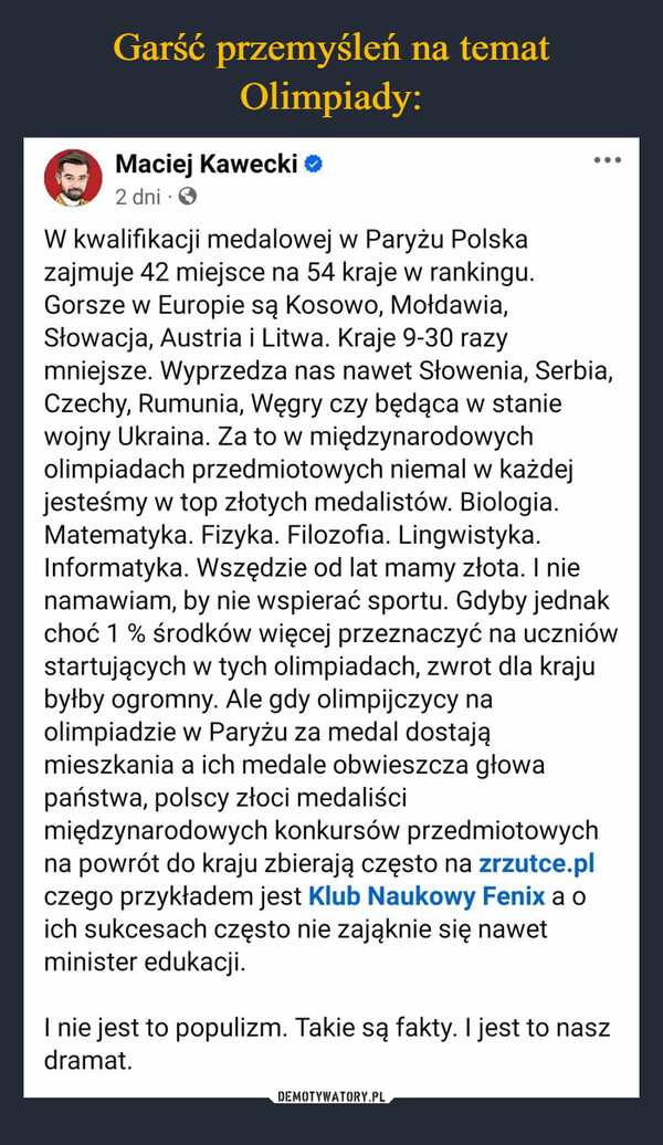  –  Maciej Kawecki2 dniW kwalifikacji medalowej w Paryżu Polskazajmuje 42 miejsce na 54 kraje w rankingu.Gorsze w Europie są Kosowo, Mołdawia,Słowacja, Austria i Litwa. Kraje 9-30 razymniejsze. Wyprzedza nas nawet Słowenia, Serbia,Czechy, Rumunia, Węgry czy będąca w staniewojny Ukraina. Za to w międzynarodowycholimpiadach przedmiotowych niemal w każdejjesteśmy w top złotych medalistów. Biologia.Matematyka. Fizyka. Filozofia. Lingwistyka.Informatyka. Wszędzie od lat mamy złota. I nienamawiam, by nie wspierać sportu. Gdyby jednakchoć 1% środków więcej przeznaczyć na uczniówstartujących w tych olimpiadach, zwrot dla krajubyłby ogromny. Ale gdy olimpijczycy naolimpiadzie w Paryżu za medal dostająmieszkania a ich medale obwieszcza głowapaństwa, polscy złoci medaliścimiędzynarodowych konkursów przedmiotowychna powrót do kraju zbierają często na zrzutce.plczego przykładem jest Klub Naukowy Fenix a oich sukcesach często nie zająknie się nawetminister edukacji.I nie jest to populizm. Takie są fakty. I jest to naszdramat.