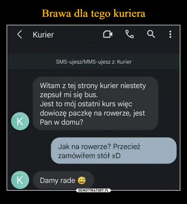  –  < KurierаваQ :SMS-ujesz/MMS-ujesz z: KurierKWitam z tej strony kurier niestetyzepsuł mi się bus.Jest to mój ostatni kurs więcdowiozę paczkę na rowerze, jestPan w domu?Jak na rowerze? Przecieżzamówiłem stół xDK Damy rade☺