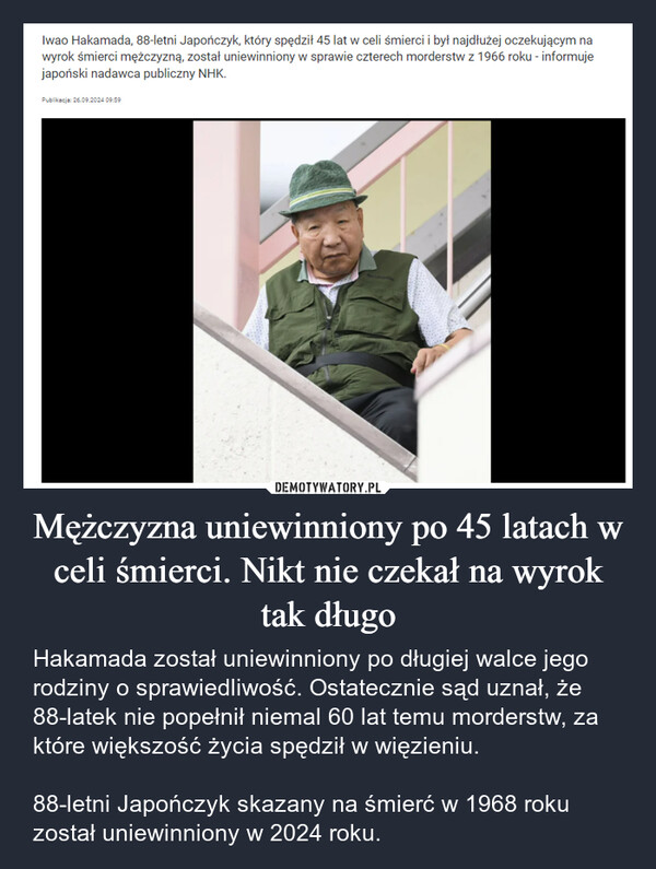 Mężczyzna uniewinniony po 45 latach w celi śmierci. Nikt nie czekał na wyrok tak długo – Hakamada został uniewinniony po długiej walce jego rodziny o sprawiedliwość. Ostatecznie sąd uznał, że 88-latek nie popełnił niemal 60 lat temu morderstw, za które większość życia spędził w więzieniu.88-letni Japończyk skazany na śmierć w 1968 roku został uniewinniony w 2024 roku. Iwao Hakamada, 88-letni Japończyk, który spędził 45 lat w celi śmierci i był najdłużej oczekującym nawyrok śmierci mężczyzną, został uniewinniony w sprawie czterech morderstw z 1966 roku - informujejapoński nadawca publiczny NHK.Publikacja: 26.09.2024 09:59