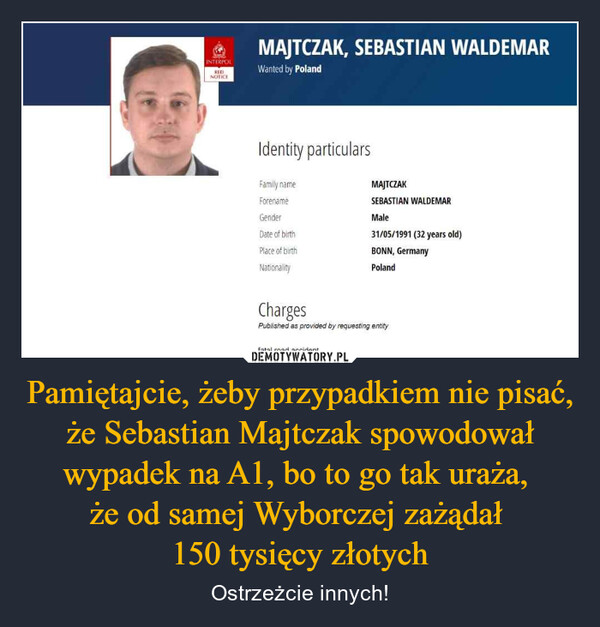 Pamiętajcie, żeby przypadkiem nie pisać, że Sebastian Majtczak spowodował wypadek na A1, bo to go tak uraża, że od samej Wyborczej zażądał 150 tysięcy złotych – Ostrzeżcie innych! INTERPOLREDNOTICEMAJTCZAK, SEBASTIAN WALDEMARWanted by PolandIdentity particularsFamily nameForenameGenderDate of birthPlace of birthMAJTCZAKSEBASTIAN WALDEMARMale31/05/1991 (32 years old)BONN, GermanyNationalityPolandChargesPublished as provided by requesting entityfatal road accident