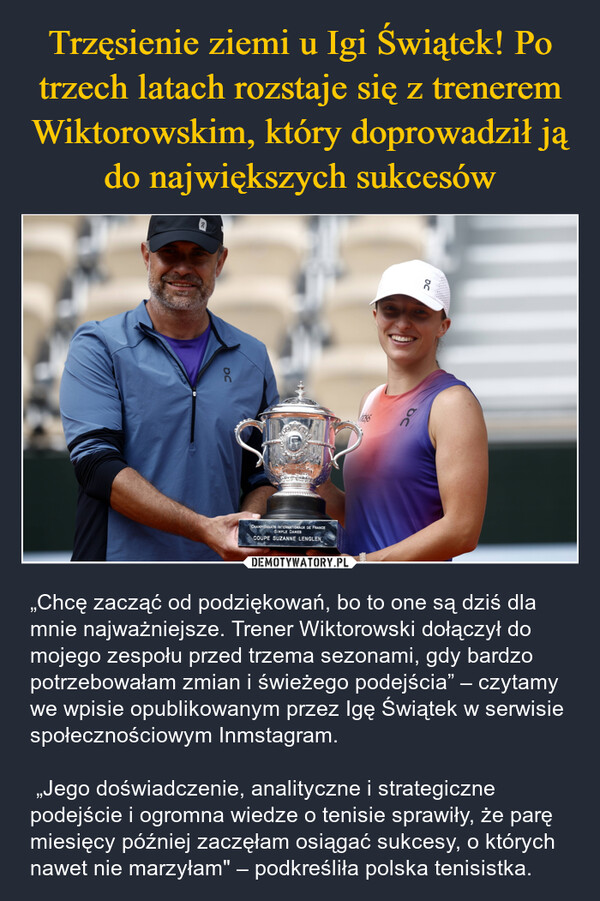  – „Chcę zacząć od podziękowań, bo to one są dziś dla mnie najważniejsze. Trener Wiktorowski dołączył do mojego zespołu przed trzema sezonami, gdy bardzo potrzebowałam zmian i świeżego podejścia” – czytamy we wpisie opublikowanym przez Igę Świątek w serwisie społecznościowym Inmstagram. „Jego doświadczenie, analityczne i strategiczne podejście i ogromna wiedze o tenisie sprawiły, że parę miesięcy później zaczęłam osiągać sukcesy, o których nawet nie marzyłam" – podkreśliła polska tenisistka. DC50DCCHAMPIONNATS INTERNATIONAUX DE FRANCESIMPLE DAMESCOUPE SUZANNE LENGLEN