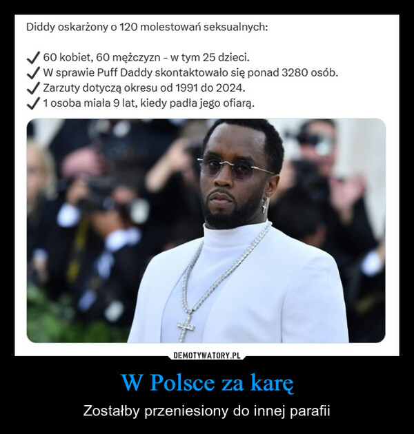 W Polsce za karę – Zostałby przeniesiony do innej parafii Diddy oskarżony o 120 molestowań seksualnych:60 kobiet, 60 mężczyzn - w tym 25 dzieci.W sprawie Puff Daddy skontaktowało się ponad 3280 osób.Zarzuty dotyczą okresu od 1991 do 2024.1 osoba miała 9 lat, kiedy padła jego ofiarą.