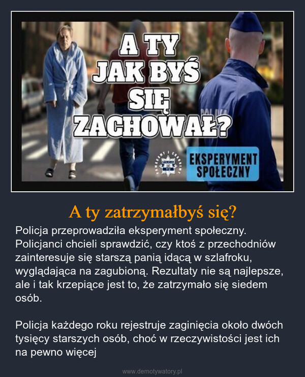 A ty zatrzymałbyś się? – Policja przeprowadziła eksperyment społeczny. Policjanci chcieli sprawdzić, czy ktoś z przechodniów zainteresuje się starszą panią idącą w szlafroku, wyglądająca na zagubioną. Rezultaty nie są najlepsze, ale i tak krzepiące jest to, że zatrzymało się siedem osób.Policja każdego roku rejestruje zaginięcia około dwóch tysięcy starszych osób, choć w rzeczywistości jest ich na pewno więcej A TYJAK BYSSIEZACHOWAŁ?EKSPERYMENTSPOŁECZNY