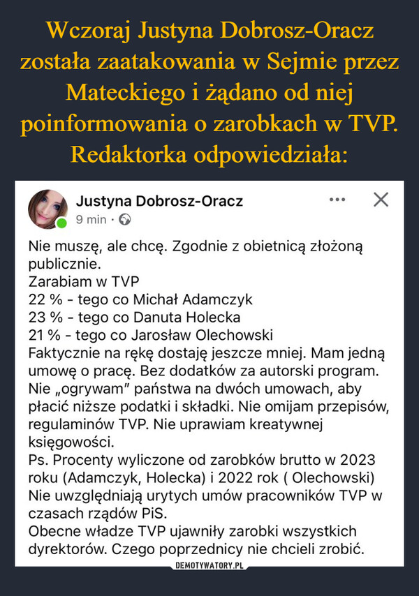  –  Justyna Dobrosz-Oracz9 min.Nie muszę, ale chcę. Zgodnie z obietnicą złożonąpublicznie.Zarabiam w TVP22 % tego co Michał Adamczyk-23% tego co Danuta Holecka-21 % tego co Jarosław Olechowski-☑Faktycznie na rękę dostaję jeszcze mniej. Mam jednąumowę o pracę. Bez dodatków za autorski program.Nie ogrywam" państwa na dwóch umowach, abypłacić niższe podatki i składki. Nie omijam przepisów,regulaminów TVP. Nie uprawiam kreatywnejksięgowości.Ps. Procenty wyliczone od zarobków brutto w 2023roku (Adamczyk, Holecka) i 2022 rok ( Olechowski)Nie uwzględniają urytych umów pracowników TVP wczasach rządów PiS.Obecne władze TVP ujawniły zarobki wszystkichdyrektorów. Czego poprzednicy nie chcieli zrobić.