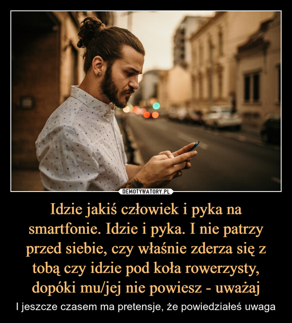 Idzie jakiś człowiek i pyka na smartfonie. Idzie i pyka. I nie patrzy przed siebie, czy właśnie zderza się z tobą czy idzie pod koła rowerzysty, dopóki mu/jej nie powiesz - uważaj – I jeszcze czasem ma pretensje, że powiedziałeś uwaga 