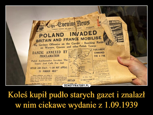 Koleś kupił pudło starych gazet i znalazł w nim ciekawe wydanie z 1.09.1939 –  Goon's GEvening NewsLARGEST EVENING NET SALE IN WORLDPOLANDINVADEDBRITAIN AND FRANCE MOBILISEBig German Offensive on the Corrior: Bombing Raidson Warsaw, Cracow and other Polish TownsDANZIG ANNEXED BYPROCLAMATIONPolish Ambassador Invokes TheTreaty And Calls For AidHITLER AND ITALY: "I DO NOT APPEALTO FOREIGN HELP"General webs was ordered inBite and free that whenbere krewe that Germany had evadedPeled and had banded many towWanawThe King gred on Order in CancilPARLIAMENTSUMMONEDSMETRURINFOR 6 P.M.QLANDKatowitz%CracoSOVAKIAVenBRITAINSTANDS BYOn Other Page19 TUBE STATIONS TOCLOSEAMEATHON SPAYED PTodeOSENSATIONAL SU135Old0'0001У УЗЛО