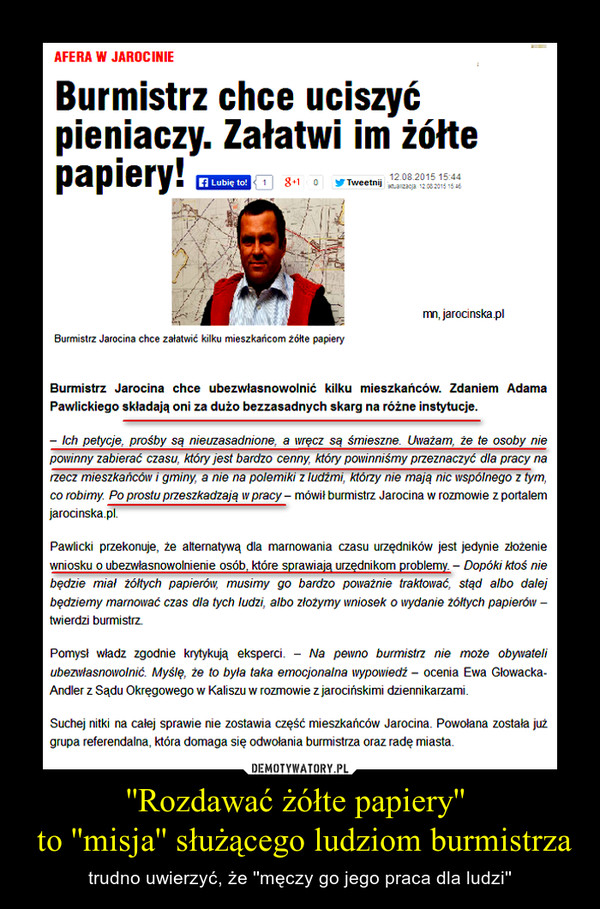 ''Rozdawać żółte papiery''  to ''misja'' służącego ludziom burmistrza – trudno uwierzyć, że ''męczy go jego praca dla ludzi'' Burmistrz chce uciszyć pieniaczy. Załatwi im żółte papiery!Burmistrz Jarocina chce ubezwłasnowolnić kilku mieszkańców. Zdaniem Adama Pawlickiego składają oni za dużo bezzasadnych skarg na różne instytucje.– Ich petycje, prośby są nieuzasadnione, a wręcz są śmieszne. Uważam, że te osoby nie powinny zabierać czasu, który jest bardzo cenny, który powinniśmy przeznaczyć dla pracy na rzecz mieszkańców i gminy, a nie na polemiki z ludźmi, którzy nie mają nic wspólnego z tym, co robimy. Po prostu przeszkadzają w pracy – mówił burmistrz Jarocina w rozmowie z portalem jarocinska.pl.Pawlicki przekonuje, że alternatywą dla marnowania czasu urzędników jest jedynie złożenie wniosku o ubezwłasnowolnienie osób, które sprawiają urzędnikom problemy. – Dopóki ktoś nie będzie miał żółtych papierów, musimy go bardzo poważnie traktować, stąd albo dalej będziemy marnować czas dla tych ludzi, albo złożymy wniosek o wydanie żółtych papierów – twierdzi burmistrz.Pomysł władz zgodnie krytykują eksperci. – Na pewno burmistrz nie może obywateli ubezwłasnowolnić. Myślę, że to była taka emocjonalna wypowiedź – ocenia Ewa Głowacka-Andler z Sądu Okręgowego w Kaliszu w rozmowie z jarocińskimi dziennikarzami.Suchej nitki na całej sprawie nie zostawia część mieszkańców Jarocina. Powołana została już grupa referendalna, która domaga się odwołania burmistrza oraz radę miasta.