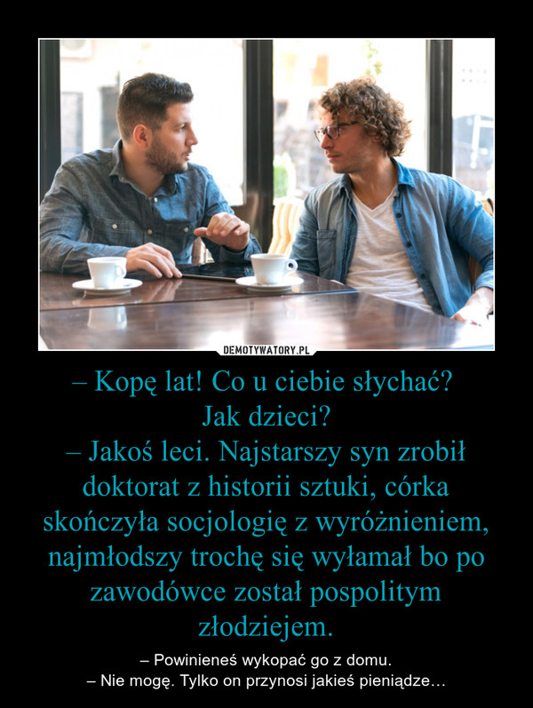 – Kopę lat! Co u ciebie słychać? Jak dzieci?– Jakoś leci. Najstarszy syn zrobił doktorat z historii sztuki, córka skończyła socjologię z wyróżnieniem, najmłodszy trochę się wyłamał bo po zawodówce został pospolitym złodziejem. – – Powinieneś wykopać go z domu.– Nie mogę. Tylko on przynosi jakieś pieniądze… 