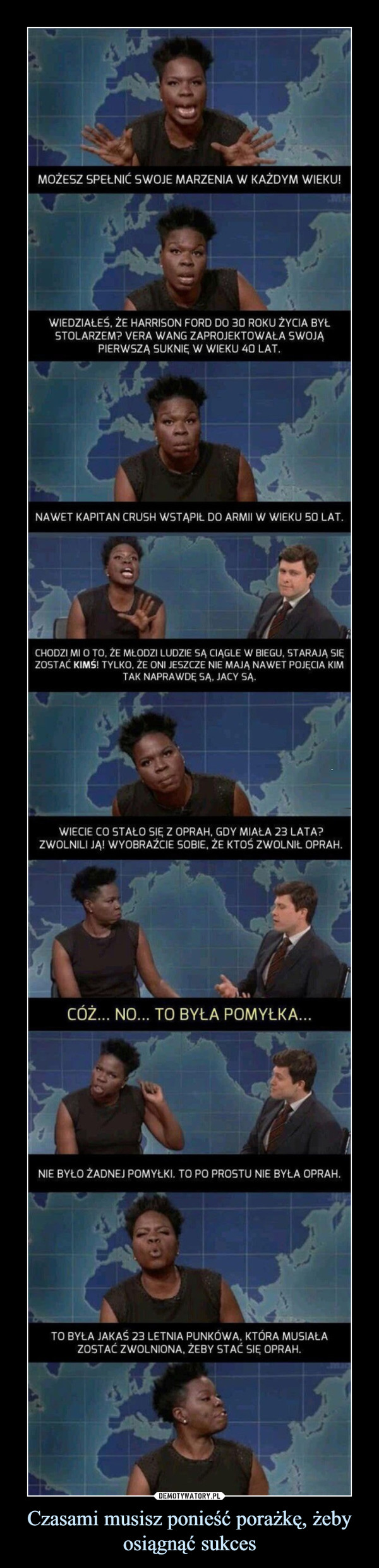 Czasami musisz ponieść porażkę, żeby osiągnąć sukces –  MOŻESZ SPEŁNIĆ SWOJE MARZENIA W KAŻDYM WIEKU!WIEDZIAŁEŚ. ŻE HARRISON FORD DO 30 ROKU ŻYCIA BYŁSTOLARZEM? VERA WANG ZAPROJEKTOWAŁA SWOJĄPIERWSZĄ SUKNIĘ W WIEKU 40 LAT.NAWET KAPITAN CRUSH WSTĄPIŁ DO ARMII W WIEKU 50 LAT.CHODZI Ml O TO. ŹE MŁODZI LUDZIE SĄ CIĄGLE W BIEGU, STARAJĄ SIĘZOSTAĆ KIMŚ! TYLKO, ŻE ONI JESZCZE NIE MAJĄ NAWET POJĘCIA KIMTAK NAPRAWDĘ SĄ. JACY SĄ.WIECIE CO STAŁO SIĘ Z OPRAH, GDY MIAŁA 23 LATA?ZWOLNILI JĄ! WYOBRAŹCIE SOBIE, ŻE KTOŚ ZWOLNIŁ OPRAH.CÓŻ... NO... TO BYŁA POMYŁKA...NIE BYŁO ŻADNEJ POMYŁKI. TO PO PROSTU NIE BYŁA OPRAH.TO BYŁA JAKAŚ 23 LETNIA PUNKOWA. KTÓRA MUSIAŁAZOSTAĆ ZWOLNIONA, ŻEBY STAĆ SIĘ OPRAH.