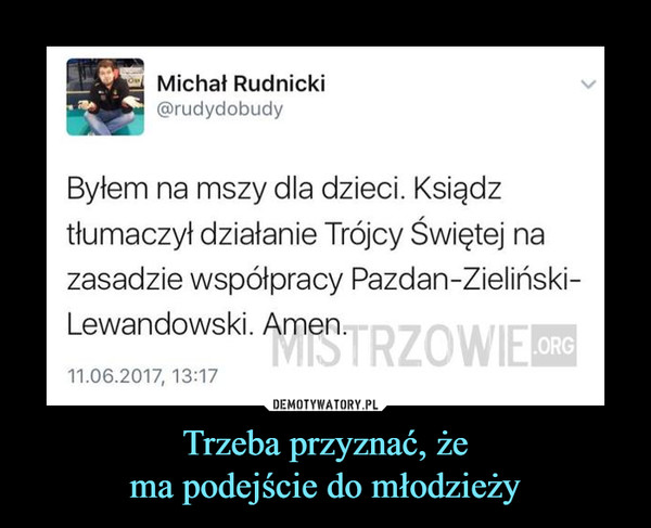 Trzeba przyznać, żema podejście do młodzieży –  Byłem na mszy dla dzieci.Ksiądz tłumaczył działanie trójcy świętej na zasadzie współpracy Pazdan-Zieliński-Lewandowski. Amen.