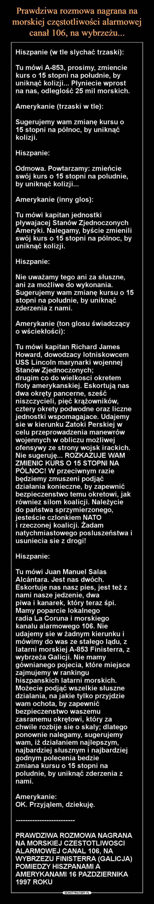  –  Hiszpanie (w tle slychać trzaski)Tu mówi A-853, prosimy, zmienciekurs o 15 stopni na południe, byuniknąć kolizji... Plyniecie wprostna nas, odleglość 25 mil morskichAmerykanie (trzaski w tle)Sugerujemy wam zmianę kursu o15 stopni na północ, by uniknąćkolizjiHiszpanieOdmowa. Powtarzamy: zmieńcieswój kurs o 15 stopni na poludnie,by uniknąć kolizjiAmerykanie (inny glos)Tu mówi kapitan jednostkiplywajacej Stanów ZjednoczonychAmeryki. Nalegamy, byście zmieniliswój kurs o 15 stopni na pólnoc, byuniknąć kolizjiHiszpanieNie uważamy tego ani za słuszne,ani za możliwe do wykonaniaSugerujemy wam zmianę kursu o 15stopni na południe, by uniknąćzderzenia z namiAmerykanie (ton glosu świadczącyo wściekłości)Tu mówi kapitan Richard JamesHoward, dowodzacy lotniskowcemUSS Lincoln marynarki wojennejStanów Zjednoczonych;drugim co do wielkosci okretemfloty amerykanskiej. Eskortują nasdwa okręty pancerne, sześćniszczycieli, pięć krążowników,cztery okrety podwodne oraz licznejednostki wspomagajace. Udajemysie w kierunku Zatoki Perskiej wcelu przeprowadzenia manewrówwojennych w obliczu możliwejofensywy ze strony wojsk irackichNie sugeruję... ROZKAZUJE WAMZMIENIC KURS O 15 STOPNI NAPÓLNOC! W przeciwnym raziebędziemy zmuszeni podjąćdziałania konieczne, by zapewnićbezpieczenstwo temu okretowi, jakrówniez silom koalicji Należyciedo państwa sprzymierzonego,iesteście czlonkiem NATOi rzeczonej koalicji. Żadamnatychmiastowego posluszeństwa iusuniecia sie z drogi!HiszpanieTu mówi Juan Manuel SalasAlcántara. Jest nas dwóchEskortuje nas nasz pies, jest teżnami nasze jedzenie, dwapiwa i kanarek, który teraz śpiMamy poparcie lokalnegoradia La Coruna i morskiegokanalu alarmowego 106. Nieudajemy sie w żadnym kierunku imówimy do was ze stałego lądu, zlatarni morskiej A-853 Finisterra, zwybrzeza GalicjI. Nie mamygównianego pojecia, które miejscezajmujemy w rankinguhiszpanskich latarni morskichMożecie podjąć wszelkie słusznedzialania, na jakie tylko przyjdziewam ochota, by zapewnićbezpieczenstwo waszemuzasranemu okrętowi, który zachwile rozbije sie o skaly; dlategoponownie nalegamy, sugerujemywam, iż działaniem najlepszymnajbardziej słusznym i najbardziejgodnym polecenia bedziezmiana kursu o 15 stopni napoludnie, by uniknąć zderzenia znami.AmerykanieOK. Przyjąlem, dziekujęPRAWDZIWA ROZMOWA NAGRANANA MORSKIEJ CZESTOTLIWOSCIALARMOWEJ CANAL 106, NAWYBRZEZU FINISTERRA (GALICJA)POMIEDZY HISZPANAMI AAMERYKANAMI 16 PAZDZIERNIKA1997 ROKU