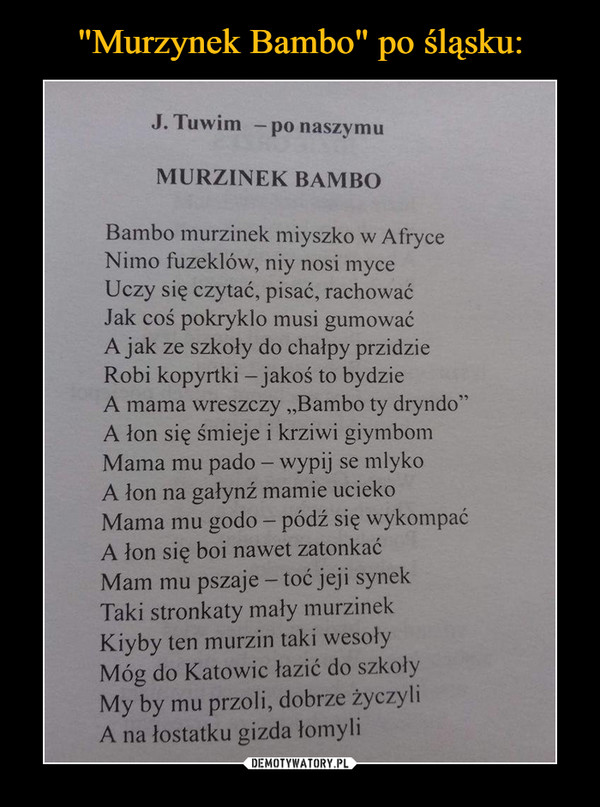  –  J. Tuwim — po naszymu MURZINEK BAMBO Bambo murzinek miyszko w Afryce Nimo fuzeklów, niy nosi myce Uczy się czytać, pisać, rachować Jak coś pokryklo musi gumować A jak ze szkoły do chałpy przidzie Robi kopyrtki — jakoś to bydzie A mama wreszczy „Bambo ty dryndo" A łon się śmieje i krziwi giymbom Mama mu pado — wypij se mlyko A łon na gałynź mamie ucieko Mama mu godo — pódź się wykompać A łon się boi nawet zatonkać Mam mu pszaje — toć jeji synek Taki stronkaty mały murzinek Kiyby ten murzin taki wesoły Móg do Katowic łazić do szkoły My by mu przoli, dobrze życzyli A na łostatku gizda łomyli