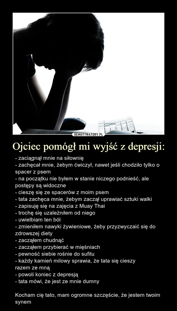 Ojciec pomógł mi wyjść z depresji: – - zaciągnął mnie na siłownię- zachęcał mnie, żebym ćwiczył, nawet jeśli chodziło tylko o spacer z psem- na początku nie byłem w stanie niczego podnieść, ale postępy są widoczne- cieszę się ze spacerów z moim psem- tata zachęca mnie, żebym zaczął uprawiać sztuki walki- zapisuję się na zajęcia z Muay Thai- trochę się uzależniłem od niego- uwielbiam ten ból- zmieniłem nawyki żywieniowe, żeby przyzwyczaić się do zdrowszej diety- zacząłem chudnąć- zacząłem przybierać w mięśniach- pewność siebie rośnie do sufitu- każdy kamień milowy sprawia, że tata się cieszyrazem ze mną- powoli koniec z depresją- tata mówi, że jest ze mnie dumnyKocham cię tato, mam ogromne szczęście, że jestem twoim synem 