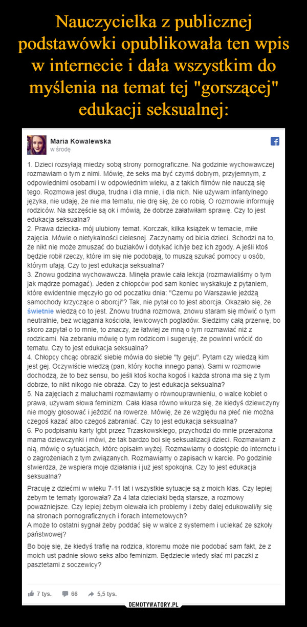  –  1. Dzieci rozsyłają miedzy sobą strony pornograficzne. Na godzinie wychowawczej rozmawiam o tym z nimi. Mówię, że seks ma być czymś dobrym, przyjemnym, z odpowiednimi osobami i w odpowiednim wieku, a z takich filmów nie nauczą się tego. Rozmowa jest długa, trudna i dla mnie, i dla nich. Nie używam infantylnego języka, nie udaję, że nie ma tematu, nie drę się, że co robią. O rozmowie informuję rodziców. Na szczęście są ok i mówią, że dobrze załatwiłam sprawę. Czy to jest edukacja seksualna?2. Prawa dziecka- mój ulubiony temat. Korczak, kilka książek w temacie, miłe zajęcia. Mówie o nietykalności cielesnej. Zaczynamy od bicia dzieci. Schodzi na to, że nikt nie może zmuszać do buziaków i dotykać ich/je bez ich zgody. A jeśli ktoś będzie robił rzeczy, które im się nie podobają, to muszą szukać pomocy u osób, którym ufają. Czy to jest edukacja seksualna?3. Znowu godzina wychowawcza. Minęła prawie cała lekcja (rozmawialiśmy o tym jak mądrze pomagać). Jeden z chłopców pod sam koniec wyskakuje z pytaniem, które ewidentnie męczyło go od poczatku dnia: "Czemu po Warszawie jeżdżą samochody krzyczące o aborcji"? Tak, nie pytał co to jest aborcja. Okazało się, że świetnie wiedzą co to jest. Znowu trudna rozmowa, znowu staram się mówić o tym neutralnie, bez wciągania kościoła, lewicowych pogladów. Siedzimy całą przerwę, bo skoro zapytał o to mnie, to znaczy, że łatwiej ze mną o tym rozmawiać niż z rodzicami. Na zebraniu mówię o tym rodzicom i sugeruję, że powinni wrócić do tematu. Czy to jest edukacja seksualna?4. Chłopcy chcąc obrazić siebie mówia do siebie "ty geju". Pytam czy wiedzą kim jest gej. Oczywiście wiedzą (pan, który kocha innego pana). Sami w rozmowie dochodzą, że to bez sensu, bo jeśli ktoś kocha kogoś i każda strona ma się z tym dobrze, to nikt nikogo nie obraża. Czy to jest edukacja seksualna?5. Na zajęciach z maluchami rozmawiamy o równouprawnieniu, o walce kobiet o prawa, używam słowa feminizm. Cała klasa równo wkurza się, że kiedyś dziewczyny nie mogły głosować i jeździć na rowerze. Mówię, że ze względu na płeć nie można czegoś kazać albo czegoś zabraniać. Czy to jest edukacja seksualna?6. Po podpisaniu karty lgbt przez Trzaskowskiego, przychodzi do mnie przerażona mama dziewczynki i mówi, że tak bardzo boi się seksualizacji dzieci. Rozmawiam z nią, mówię o sytuacjach, które opisałm wyżej. Rozmawiamy o dostępie do internetu i o zagrożeniach z tym związanych. Rozmawiamy o zapisach w karcie. Po godzinie stwierdza, że wspiera moje działania i już jest spokojna. Czy to jest edukacja seksualna?Pracuję z dziećmi w wieku 7-11 lat i wszystkie sytuacje są z moich klas. Czy lepiej żebym te tematy igorowała? Za 4 lata dzieciaki będą starsze, a rozmowy poważniejsze. Czy lepiej żebym olewała ich problemy i żeby dalej edukowali/ły się na stronach pornograficznych i forach internetowych?A może to ostatni sygnał żeby poddać się w walce z systemem i uciekać ze szkoły państwowej?Bo boję się, że kiedyś trafię na rodzica, ktoremu może nie podobać sam fakt, że z moich ust padnie słowo seks albo feminizm. Będziecie wtedy słać mi paczki z pasztetami z soczewicy?