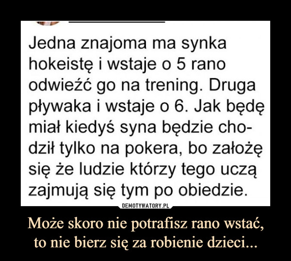 Może skoro nie potrafisz rano wstać,to nie bierz się za robienie dzieci... –  