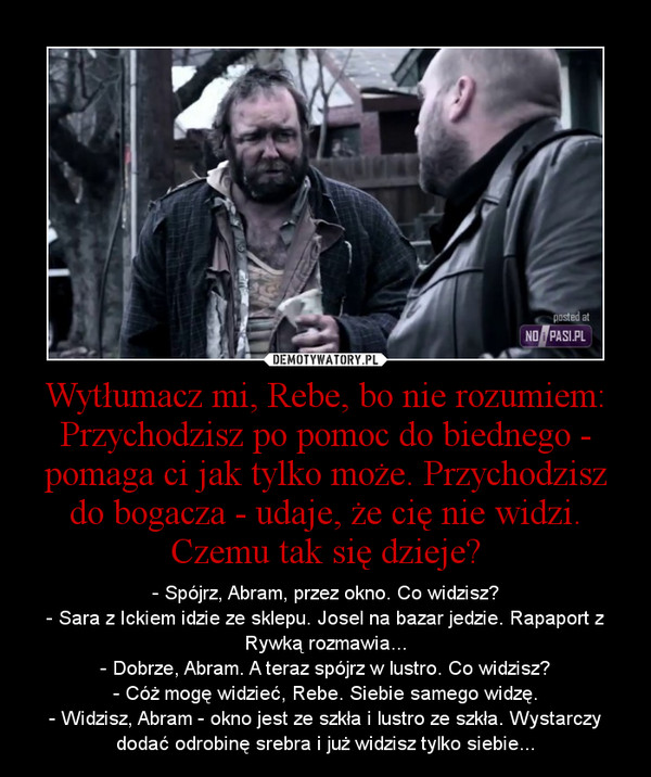 Wytłumacz mi, Rebe, bo nie rozumiem: Przychodzisz po pomoc do biednego - pomaga ci jak tylko może. Przychodzisz do bogacza - udaje, że cię nie widzi. Czemu tak się dzieje? – - Spójrz, Abram, przez okno. Co widzisz?- Sara z Ickiem idzie ze sklepu. Josel na bazar jedzie. Rapaport z Rywką rozmawia...- Dobrze, Abram. A teraz spójrz w lustro. Co widzisz?- Cóż mogę widzieć, Rebe. Siebie samego widzę.- Widzisz, Abram - okno jest ze szkła i lustro ze szkła. Wystarczy dodać odrobinę srebra i już widzisz tylko siebie... 