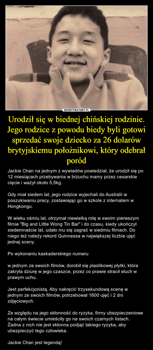 Urodził się w biednej chińskiej rodzinie. Jego rodzice z powodu biedy byli gotowi sprzedać swoje dziecko za 26 dolarów brytyjskiemu położnikowi, który odebrał poród – Jackie Chan na jednym z wywiadów powiedział, że urodził się po 12 miesiącach przebywania w brzuchu mamy przez cesarskie cięcie i ważył około 5,5kg.Gdy miał siedem lat, jego rodzice wyjechali do Australii w poszukiwaniu pracy, zostawiając go w szkole z internatem w Hongkongu.W wieku ośmiu lat, otrzymał niewielką rolę w swoim pierwszym filmie "Big and Little Wong Tin Bar" i do czasu, kiedy ukończył siedemnaście lat, udało mu się zagrać w siedmiu filmach. Do niego też należy rekord Guinnessa w największej liczbie ujęć jednej sceny.Po wykonaniu kaskaderskiego numeruw jednym ze swoich filmów, dorobił się plastikowej płytki, która zakryła dziurę w jego czaszce, przez co prawie stracił słuch w prawym uchu.Jest perfekcjonistą. Aby nakręcić trzysekundową scenę w jednym ze swoich filmów, potrzebował 1600 ujęć i 2 dni zdjęciowych.Ze względu na jego skłonność do ryzyka, firmy ubezpieczeniowe na całym świecie umieściły go na swoich czarnych listach. Żadna z nich nie jest skłonna podjąć takiego ryzyka, aby ubezpieczyć tego człowieka.Jackie Chan jest legendą! 