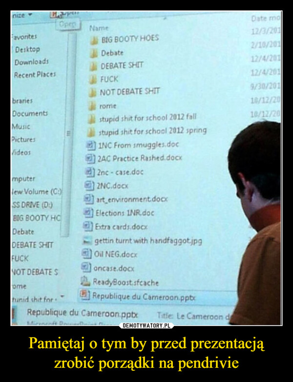 Pamiętaj o tym by przed prezentacją zrobić porządki na pendrivie –  nize-FavoritesDesktopDownloadsRecent PlacesbrariesDocumentsHupenOpenMusicPicturesVideosmputerlew Volume (C:)SS DRIVE (D)BIG BOOTY HCDebateDEBATE SHITFUCKNOT DEBATE Sometunid shit forNameBIG BOOTY HOESDebateDEBATE SHITFUCKNOT DEBATE SHITromestupid shit for school 2012 fallstupid shit for school 2012 springINC From smuggles.doc2AC Practice Rashed.docx2nc-case.doc2NC.docxart_environment.docxElections INR.docExtra cards.docxgettin turnt with handfaggot.jpgOil NEG.docxoncase.docxReadyBoost sfcacheRepublique du Cameroon.pptxRepublique du Cameroon.pptxMicrosoft PoTitle: Le Cameroon dDate mo12/3/2012/10/20112/4/20112/4/2019/30/20110/12/2010/12/20