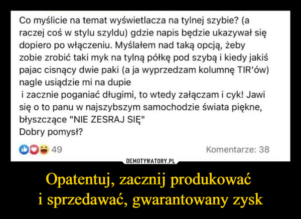 Opatentuj, zacznij produkować i sprzedawać, gwarantowany zysk –  Co myślicie na temat wyświetlacza na tylnej szybie? (araczej coś w stylu szyldu) gdzie napis będzie ukazywał siędopiero po włączeniu. Myślałem nad taką opcją, żebyzobie zrobić taki myk na tylną półkę pod szybą i kiedy jakiśpajac cisnący dwie paki (a ja wyprzedzam kolumnę TIR'ów)nagle usiądzie mi na dupiei zacznie poganiać długimi, to wtedy załączam i cyk! Jawisię o to panu w najszybszym samochodzie świata piękne,błyszczące "NIE ZESRAJ SIĘ"Dobry pomysł?49Komentarze: 38