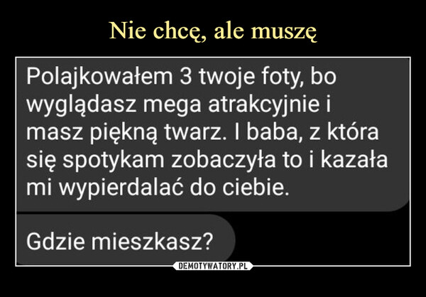  –  Polajkowałem 3 twoje foty, bowyglądasz mega atrakcyjnie imasz piękną twarz. I baba, z którasię spotykam zobaczyła to i kazałami wypierdalać do ciebie.Gdzie mieszkasz?