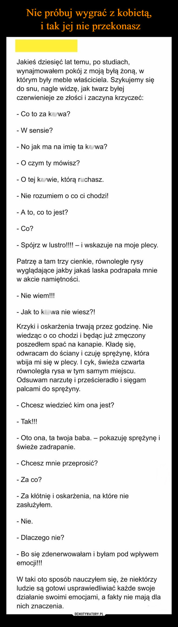  –  Jakieś dziesięć lat temu, po studiach,wynajmowałem pokój z moją byłą żoną, wktórym były meble właściciela. Szykujemy siędo snu, nagle widzę, jak twarz byłejczerwienieje ze złości i zaczyna krzyczeć:- Co to za kawa?- W sensie?-No jak ma na imię ta kwa?- O czym ty mówisz?- O tej kawie, którą ruchasz.- Nie rozumiem o co ci chodzi!- A to, co to jest?- Co?- Spójrz w lustro!!!! - i wskazuje na moje plecy.Patrzę a tam trzy cienkie, równoległe rysywyglądające jakby jakaś laska podrapała mniew akcie namiętności.- Nie wiem!!!Jak to kwa nie wiesz?!Krzyki i oskarżenia trwają przez godzinę. Niewiedząc o co chodzi i będąc już zmęczonyposzedłem spać na kanapie. Kładę się,odwracam do ściany i czuję sprężynę, którawbija mi się w plecy. I cyk, świeża czwartarównoległa rysa w tym samym miejscu.Odsuwam narzutę i prześcieradło i sięgampalcami do sprężyny.- Chcesz wiedzieć kim ona jest?- Tak!!!- Oto ona, ta twoja baba. - pokazuję sprężynę iświeże zadrapanie.- Chcesz mnie przeprosić?- Za co?- Za kłótnię i oskarżenia, na które niezasłużyłem.- Nie.- Dlaczego nie?- Bo się zdenerwowałam i byłam pod wpływememocji!!!W taki oto sposób nauczyłem się, że niektórzyludzie są gotowi usprawiedliwiać każde swojedziałanie swoimi emocjami, a fakty nie mają dlanich znaczenia.