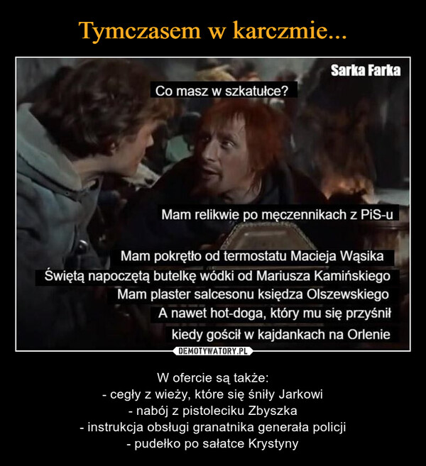  – W ofercie są także:- cegły z wieży, które się śniły Jarkowi- nabój z pistoleciku Zbyszka- instrukcja obsługi granatnika generała policji- pudełko po sałatce Krystyny Co masz w szkatułce?Sarka FarkaMam relikwie po męczennikach z PiS-uMam pokrętło od termostatu Macieja WąsikaŚwiętą napoczętą butelkę wódki od Mariusza KamińskiegoMam plaster salcesonu księdza OlszewskiegoA nawet hot-doga, który mu się przyśniłkiedy gościł w kajdankach na Orlenie