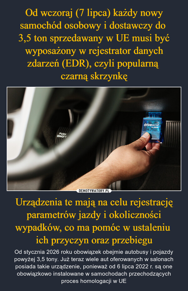 Urządzenia te mają na celu rejestrację parametrów jazdy i okoliczności wypadków, co ma pomóc w ustaleniu ich przyczyn oraz przebiegu – Od stycznia 2026 roku obowiązek obejmie autobusy i pojazdy powyżej 3,5 tony. Już teraz wiele aut oferowanych w salonach posiada takie urządzenie, ponieważ od 6 lipca 2022 r. są one obowiązkowo instalowane w samochodach przechodzących proces homologacji w UE PUSHON OFFdrivewise