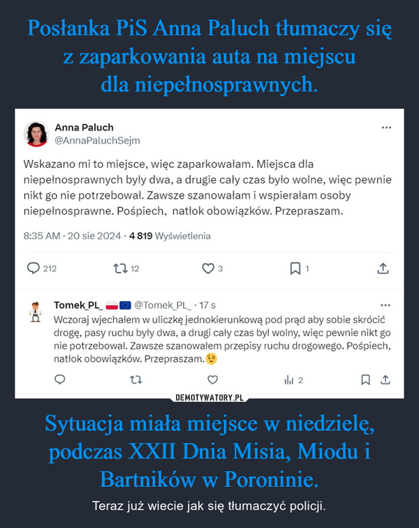 Sytuacja miała miejsce w niedzielę, podczas XXII Dnia Misia, Miodu i Bartników w Poroninie. – Teraz już wiecie jak się tłumaczyć policji. Anna Paluch@AnnaPaluchSejmWskazano mi to miejsce, więc zaparkowałam. Miejsca dlaniepełnosprawnych były dwa, a drugie cały czas było wolne, więc pewnienikt go nie potrzebował. Zawsze szanowałam i wspierałam osobyniepełnosprawne. Pośpiech, natłok obowiązków. Przepraszam.8:35 AM 20 sie 2024 4 819 Wyświetlenia212123↑Tomek_PL@Tomek_PL_⚫17 sWczoraj wjechałem w uliczkę jednokierunkową pod prąd aby sobie skrócićdrogę, pasy ruchu były dwa, a drugi cały czas był wolny, więc pewnie nikt gonie potrzebował. Zawsze szanowałem przepisy ruchu drogowego. Pośpiech,natłok obowiązków. Przepraszam.272☐ 1