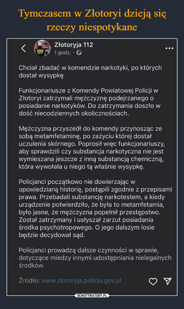  –  Złotoryja 1121 godz.. →Chciał zbadać w komendzie narkotyki, po którychdostał wysypkęFunkcjonariusze z Komendy Powiatowej Policji wZłotoryi zatrzymali mężczyznę podejrzanego oposiadanie narkotyków. Do zatrzymania doszło wdość niecodziennych okolicznościach.Mężczyzna przyszedł do komendy przynosząc zesobą metamfetaminę, po zażyciu której dostałuczulenia skórnego. Poprosił więc funkcjonariuszy,aby sprawdzili czy substancja narkotyczna nie jestwymieszana jeszcze z inną substancją chemiczną,która wywołała u niego tą właśnie wysypkę.Policjanci początkowo nie dowierzając wopowiedzianą historię, postąpili zgodnie z przepisamiprawa. Przebadali substancję narkotestem, a kiedyurządzenie potwierdziło, że była to metamfetamia,było jasne, że mężczyzna popełnił przestępstwo.Został zatrzymany i usłyszał zarzut posiadaniaśrodka psychotropowego. O jego dalszym losiebędzie decydował sąd.Policjanci prowadzą dalsze czynności w sprawie,dotyczące miedzy innymi udostępniania nielegalnychśrodków.Źródło: www.złotoryja.policja.gov.pl