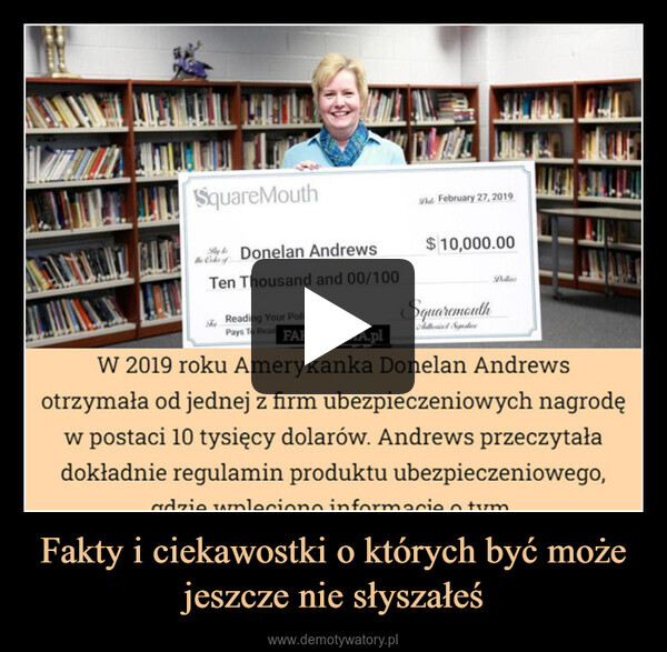 Fakty i ciekawostki o których być może jeszcze nie słyszałeś –  SquareMouthBe Cater ofDonelan AndrewsTen Thousand and 00/100Reading Your PolicyPays To Read FAKTOPEDIA.plFebruary 27, 2019$ 10,000.00SquaremouthAutoriel SposteDollesW 2019 roku Amerykanka Donelan Andrewsotrzymała od jednej z firm ubezpieczeniowych nagrodęw postaci 10 tysięcy dolarów. Andrews przeczytaładokładnie regulamin produktu ubezpieczeniowego,adzie wnlecione informacies m