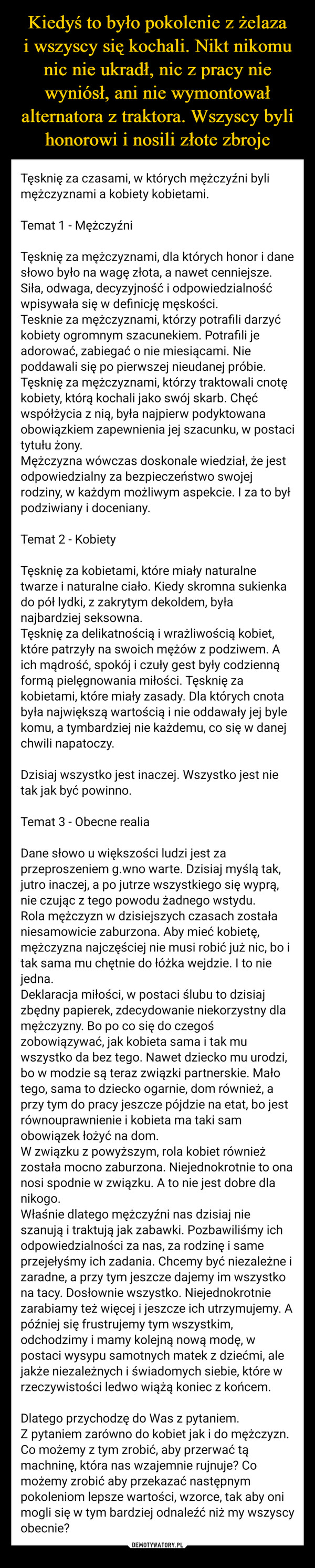  –  Tęsknię za czasami, w których mężczyźni bylimężczyznami a kobiety kobietami.Temat 1 - MężczyźniTęsknię za mężczyznami, dla których honor i danesłowo było na wagę złota, a nawet cenniejsze.Siła, odwaga, decyzyjność i odpowiedzialnośćwpisywała się w definicję męskości.Tesknie za mężczyznami, którzy potrafili darzyćkobiety ogromnym szacunekiem. Potrafili jeadorować, zabiegać o nie miesiącami. Niepoddawali się po pierwszej nieudanej próbie.Tęsknię za mężczyznami, którzy traktowali cnotękobiety, którą kochali jako swój skarb. Chęćwspółżycia z nią, była najpierw podyktowanaobowiązkiem zapewnienia jej szacunku, w postacitytułu żony.Mężczyzna wówczas doskonale wiedział, że jestodpowiedzialny za bezpieczeństwo swojejrodziny, w każdym możliwym aspekcie. I za to byłpodziwiany i doceniany.Temat 2 Kobiety-Tęsknię za kobietami, które miały naturalnetwarze i naturalne ciało. Kiedy skromna sukienkado pół lydki, z zakrytym dekoldem, byłanajbardziej seksowna.Tęsknię za delikatnością i wrażliwością kobiet,które patrzyły na swoich mężów z podziwem. Aich mądrość, spokój i czuły gest były codziennąformą pielęgnowania miłości. Tęsknię zakobietami, które miały zasady. Dla których cnotabyła największą wartością i nie oddawały jej bylekomu, a tym bardziej nie każdemu, co się w danejchwili napatoczy.Dzisiaj wszystko jest inaczej. Wszystko jest nietak jak być powinno.Temat 3 - Obecne realiaDane słowo u większości ludzi jest zaprzeproszeniem g.wno warte. Dzisiaj myślą tak,jutro inaczej, a po jutrze wszystkiego się wyprą,nie czując z tego powodu żadnego wstydu.Rola mężczyzn w dzisiejszych czasach zostałaniesamowicie zaburzona. Aby mieć kobietę,mężczyzna najczęściej nie musi robić już nic, bo itak sama mu chętnie do łóżka wejdzie. I to niejedna.Deklaracja miłości, w postaci ślubu to dzisiajzbędny papierek, zdecydowanie niekorzystny dlamężczyzny. Bo po co się do czegośzobowiązywać, jak kobieta sama i tak muwszystko da bez tego. Nawet dziecko mu urodzi,bo w modzie są teraz związki partnerskie. Małotego, sama to dziecko ogarnie, dom również, aprzy tym do pracy jeszcze pójdzie na etat, bo jestrównouprawnienie i kobieta ma taki samobowiązek łożyć na dom.W związku z powyższym, rola kobiet równieżzostała mocno zaburzona. Niejednokrotnie to onanosi spodnie w związku. A to nie jest dobre dlanikogo.Właśnie dlatego mężczyźni nas dzisiaj nieszanują i traktują jak zabawki. Pozbawiliśmy ichodpowiedzialności za nas, za rodzinę i sameprzejęłyśmy ich zadania. Chcemy być niezależne izaradne, a przy tym jeszcze dajemy im wszystkona tacy. Dosłownie wszystko. Niejednokrotniezarabiamy też więcej i jeszcze ich utrzymujemy. Apóźniej się frustrujemy tym wszystkim,odchodzimy i mamy kolejną nową modę, wpostaci wysypu samotnych matek z dziećmi, alejakże niezależnych i świadomych siebie, które wrzeczywistości ledwo wiążą koniec z końcem.Dlatego przychodzę do Was z pytaniem.Z pytaniem zarówno do kobiet jak i do mężczyzn.Co możemy z tym zrobić, aby przerwać tąmachninę, która nas wzajemnie rujnuje? Comożemy zrobić aby przekazać następnympokoleniom lepsze wartości, wzorce, tak aby onimogli się w tym bardziej odnaleźć niż my wszyscyobecnie?